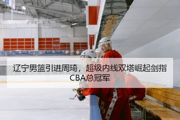 辽宁男篮引进周琦，超级内线双塔崛起剑指CBA总冠军