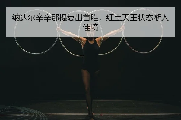 纳达尔辛辛那提复出首胜，红土天王状态渐入佳境